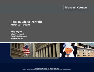 Tactical Alpha Portfolio
March 2011 Update


Trey Haydon
Vice President
Portfolio Manager
404-240-6700




                                      Morgan Keegan & Company, Inc. Member FINRA, SIPC
            Not FDIC Insured | May Lose Value | No Bank Guarantee | Not a Deposit | Not Insured by Any Government Agency
 