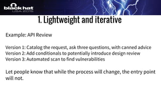 1. Lightweight and iterative
Example: API Review
Version 1: Catalog the request, ask three questions, with canned advice
Version 2: Add conditionals to potentially introduce design review
Version 3: Automated scan to find vulnerabilities
Let people know that while the process will change, the entry point
will not.
 