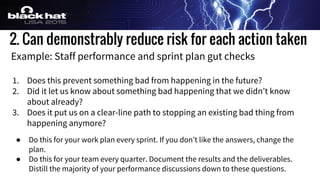 2. Can demonstrably reduce risk for each action taken
Example: Staff performance and sprint plan gut checks
1. Does this prevent something bad from happening in the future?
2. Did it let us know about something bad happening that we didn’t know
about already?
3. Does it put us on a clear-line path to stopping an existing bad thing from
happening anymore?
● Do this for your work plan every sprint. If you don’t like the answers, change the
plan.
● Do this for your team every quarter. Document the results and the deliverables.
Distill the majority of your performance discussions down to these questions.
 