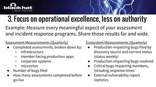 3. Focus on operational excellence, less on authority
Example: Measure every meaningful aspect of your assessment
and incident response programs. Share those results far and wide.
Assessment Measurements (Quarterly)
● Completed assessments, broken down by:
○ infrastructure
○ member-facing production apps
○ corporate systems
○ microsites
● Number of bugs filed
● How many assessments completed before
go-live
Ecosystem Measurements (Quarterly)
● Production-impacting bugs filed by
discovery source and current status
(status weekly)
● Production-impacting bugs resolved
● Critical bugs impacting members,
including response times
● External vulnerability report
statistics
 