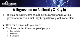 A Digression on Authority & Buy-In
● Tactical security teams should act as consultancies with a
governance mission that they keep relatively well concealed.
● How much buy-in do you need?
● You’ll encounter three camps of people:
○ Supporters
○ Followers
○ Resistance
 