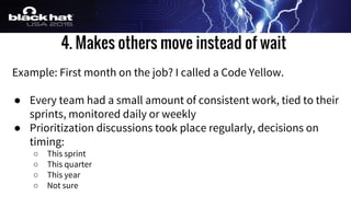 4. Makes others move instead of wait
Example: First month on the job? I called a Code Yellow.
● Every team had a small amount of consistent work, tied to their
sprints, monitored daily or weekly
● Prioritization discussions took place regularly, decisions on
timing:
○ This sprint
○ This quarter
○ This year
○ Not sure
 