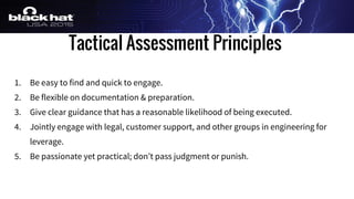 Tactical Assessment Principles
1. Be easy to find and quick to engage.
2. Be flexible on documentation & preparation.
3. Give clear guidance that has a reasonable likelihood of being executed.
4. Jointly engage with legal, customer support, and other groups in engineering for
leverage.
5. Be passionate yet practical; don’t pass judgment or punish.
 