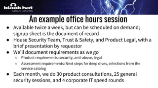 An example office hours session
● Available twice a week, but can be scheduled on demand;
signup sheet is the document of record
● House Security Team, Trust & Safety, and Product Legal, with a
brief presentation by requestor
● We’ll document requirements as we go
○ Product requirements: security, anti-abuse, legal
○ Assessment requirements: Next steps for deep dives, selections from the
service catalog
● Each month, we do 30 product consultations, 25 general
security sessions, and 4 corporate IT speed rounds
 