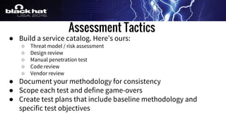 Assessment Tactics
● Build a service catalog. Here’s ours:
○ Threat model / risk assessment
○ Design review
○ Manual penetration test
○ Code review
○ Vendor review
● Document your methodology for consistency
● Scope each test and define game-overs
● Create test plans that include baseline methodology and
specific test objectives
 