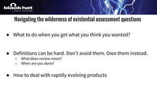 Navigating the wilderness of existential assessment questions
● What to do when you get what you think you wanted?
● Definitions can be hard. Don’t avoid them. Own them instead.
○ What does review mean?
○ When are you done?
● How to deal with rapidly evolving products
 