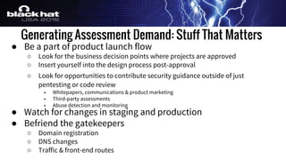 Generating Assessment Demand: Stuff That Matters
● Be a part of product launch flow
○ Look for the business decision points where projects are approved
○ Insert yourself into the design process post-approval
○ Look for opportunities to contribute security guidance outside of just
pentesting or code review
■ Whitepapers, communications & product marketing
■ Third-party assessments
■ Abuse detection and monitoring
● Watch for changes in staging and production
● Befriend the gatekeepers
○ Domain registration
○ DNS changes
○ Traffic & front-end routes
 