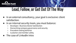 Lead, Follow, or Get Out Of The Way
● In an external consultancy, your goal is exclusive: client
satisfaction.
● In an internal security team, you must balance:
○ Developer / Business Owner Satisfaction
○ Overarching company governance and security
○ Precedent-setting behavior
○ Customer and member safety
● The case of LinkedIn Intro
 