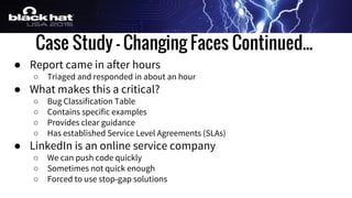 Case Study - Changing Faces Continued...
● Report came in after hours
○ Triaged and responded in about an hour
● What makes this a critical?
○ Bug Classification Table
○ Contains specific examples
○ Provides clear guidance
○ Has established Service Level Agreements (SLAs)
● LinkedIn is an online service company
○ We can push code quickly
○ Sometimes not quick enough
○ Forced to use stop-gap solutions
 