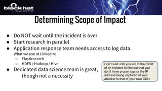 Determining Scope of Impact
● Do NOT wait until the incident is over
● Start research in parallel
● Application response team needs access to log data.
What we use at LinkedIn:
○ Elasticsearch
○ HDFS / Hadoop / Hive
● Dedicated data science team is great,
though not a necessity
Don’t wait until you are in the midst
of an incident to find out that you
don’t have proper logs or the IP
address being captured of your
attacker is that of your own CDN.
 