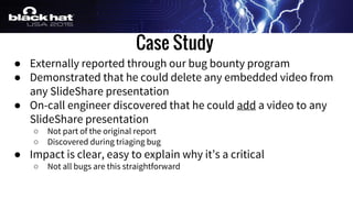 Case Study
● Externally reported through our bug bounty program
● Demonstrated that he could delete any embedded video from
any SlideShare presentation
● On-call engineer discovered that he could add a video to any
SlideShare presentation
○ Not part of the original report
○ Discovered during triaging bug
● Impact is clear, easy to explain why it’s a critical
○ Not all bugs are this straightforward
 