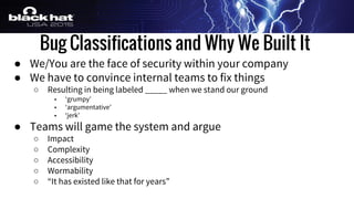 Bug Classifications and Why We Built It
● We/You are the face of security within your company
● We have to convince internal teams to fix things
○ Resulting in being labeled _____ when we stand our ground
■ ‘grumpy’
■ ‘argumentative’
■ ‘jerk’
● Teams will game the system and argue
○ Impact
○ Complexity
○ Accessibility
○ Wormability
○ “It has existed like that for years”
 