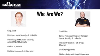 Cory Scott
Director, House Security @ LinkedIn
Previously at Matasano Security,
ABN AMRO/RBS, @stake
Likes: Cat pictures
Dislikes: Improperly chilled beer
Who Are We?
David Cintz
Senior Technical Program Manager,
House Security @ LinkedIn
Previously at Black Hat, Zynga,
Chevron
Likes: Flying planes
Dislikes: Automatic towel dispensers
 
