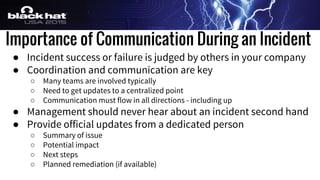 Importance of Communication During an Incident
● Incident success or failure is judged by others in your company
● Coordination and communication are key
○ Many teams are involved typically
○ Need to get updates to a centralized point
○ Communication must flow in all directions - including up
● Management should never hear about an incident second hand
● Provide official updates from a dedicated person
○ Summary of issue
○ Potential impact
○ Next steps
○ Planned remediation (if available)
 