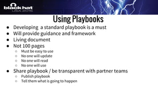 Using Playbooks
● Developing a standard playbook is a must
● Will provide guidance and framework
● Living document
● Not 100 pages
○ Must be easy to use
○ No one will update
○ No one will read
○ No one will use
● Share playbook / be transparent with partner teams
○ Publish playbook
○ Tell them what is going to happen
 