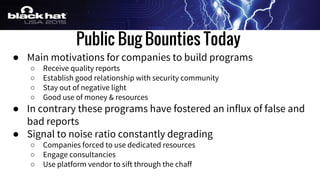 Public Bug Bounties Today
● Main motivations for companies to build programs
○ Receive quality reports
○ Establish good relationship with security community
○ Stay out of negative light
○ Good use of money & resources
● In contrary these programs have fostered an influx of false and
bad reports
● Signal to noise ratio constantly degrading
○ Companies forced to use dedicated resources
○ Engage consultancies
○ Use platform vendor to sift through the chaff
 