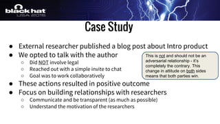 Case Study
● External researcher published a blog post about Intro product
● We opted to talk with the author
○ Did NOT involve legal
○ Reached out with a simple invite to chat
○ Goal was to work collaboratively
● These actions resulted in positive outcome
● Focus on building relationships with researchers
○ Communicate and be transparent (as much as possible)
○ Understand the motivation of the researchers
This is not and should not be an
adversarial relationship - it’s
completely the contrary. This
change in attitude on both sides
means that both parties win.
 