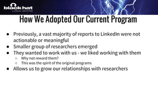 How We Adopted Our Current Program
● Previously, a vast majority of reports to LinkedIn were not
actionable or meaningful
● Smaller group of researchers emerged
● They wanted to work with us - we liked working with them
○ Why not reward them?
○ This was the spirit of the original programs
● Allows us to grow our relationships with researchers
 