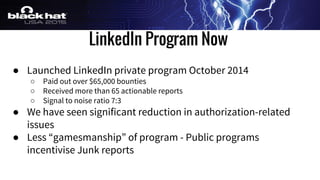 LinkedIn Program Now
● Launched LinkedIn private program October 2014
○ Paid out over $65,000 bounties
○ Received more than 65 actionable reports
○ Signal to noise ratio 7:3
● We have seen significant reduction in authorization-related
issues
● Less “gamesmanship” of program - Public programs
incentivise Junk reports
 