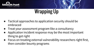 Wrapping Up
● Tactical approaches to application security should be
embraced
● Treat your assessment program like a consultancy
● Application incident response may be the most important
thing to get right
● Focus on treating external vulnerability researchers right first,
then consider bounty programs
 