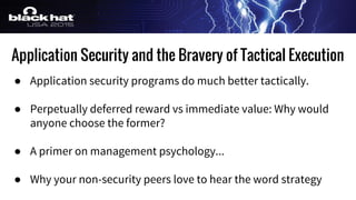 Application Security and the Bravery of Tactical Execution
● Application security programs do much better tactically.
● Perpetually deferred reward vs immediate value: Why would
anyone choose the former?
● A primer on management psychology...
● Why your non-security peers love to hear the word strategy
 
