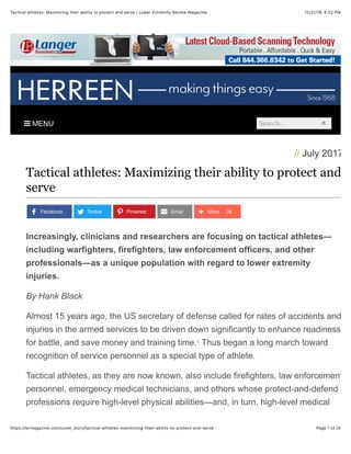 12/21/19, 4:22 PMTactical athletes: Maximizing their ability to protect and serve | Lower Extremity Review Magazine
Page 1 of 15https://lermagazine.com/cover_story/tactical-athletes-maximizing-their-ability-to-protect-and-serve
! MENU Search...
// July 2017
Tactical athletes: Maximizing their ability to protect and
serve
Increasingly, clinicians and researchers are focusing on tactical athletes—
including warfighters, firefighters, law enforcement officers, and other
professionals—as a unique population with regard to lower extremity
injuries.
By Hank Black
Almost 15 years ago, the US secretary of defense called for rates of accidents and
injuries in the armed services to be driven down significantly to enhance readiness
for battle, and save money and training time. Thus began a long march toward
recognition of service personnel as a special type of athlete.
Tactical athletes, as they are now known, also include firefighters, law enforcement
personnel, emergency medical technicians, and others whose protect-and-defend
professions require high-level physical abilities—and, in turn, high-level medical
Facebook Twitter Pinterest Email 26More
1
 