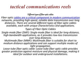 tactical communications reels
Different typesof fiber optic cables
Fiber optic cables are a critical component in modern communication
networks, providing high-speed, reliable data transmission over long
distances. There are several different types of fiber optic cables
available, each with unique characteristics and applications.
Types of Fiber Optic Cables
Single-mode fiber (SMF): Single-mode fiber is ideal for long-distance,
high-bandwidth applications, as it provides low-loss transmission
over long distances.
Multimode fiber (MMF): Multimode fiber is suitable for short to
medium distance applications and can support multiple modes of
light propagation.
Loose-tube fiber optic cable: Loose-tube fiber optic cable provides
greater protection against moisture and physical damage, making it
ideal for outdoor and underground installations.
 