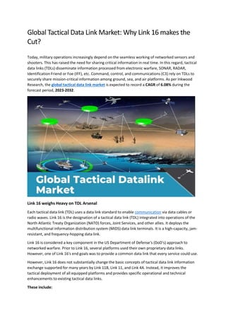 Global Tactical Data Link Market: Why Link 16 makes the
Cut?
Today, military operations increasingly depend on the seamless working of networked sensors and
shooters. This has raised the need for sharing critical information in real time. In this regard, tactical
data links (TDLs) disseminate information processed from electronic warfare, SONAR, RADAR,
Identification Friend or Foe (IFF), etc. Command, control, and communications (C3) rely on TDLs to
securely share mission-critical information among ground, sea, and air platforms. As per Inkwood
Research, the global tactical data link market is expected to record a CAGR of 6.08% during the
forecast period, 2023-2032.
Link 16 weighs Heavy on TDL Arsenal
Each tactical data link (TDL) uses a data link standard to enable communication via data cables or
radio waves. Link 16 is the designation of a tactical data link (TDL) integrated into operations of the
North Atlantic Treaty Organization (NATO) forces, Joint Services, and other allies. It deploys the
multifunctional information distribution system (MIDS) data link terminals. It is a high-capacity, jam-
resistant, and frequency-hopping data link.
Link 16 is considered a key component in the US Department of Defense's (DoD's) approach to
networked warfare. Prior to Link 16, several platforms used their own proprietary data links.
However, one of Link 16's end goals was to provide a common data link that every service could use.
However, Link 16 does not substantially change the basic concepts of tactical data link information
exchange supported for many years by Link 11B, Link 11, and Link 4A. Instead, it improves the
tactical deployment of all equipped platforms and provides specific operational and technical
enhancements to existing tactical data links.
These include:
 