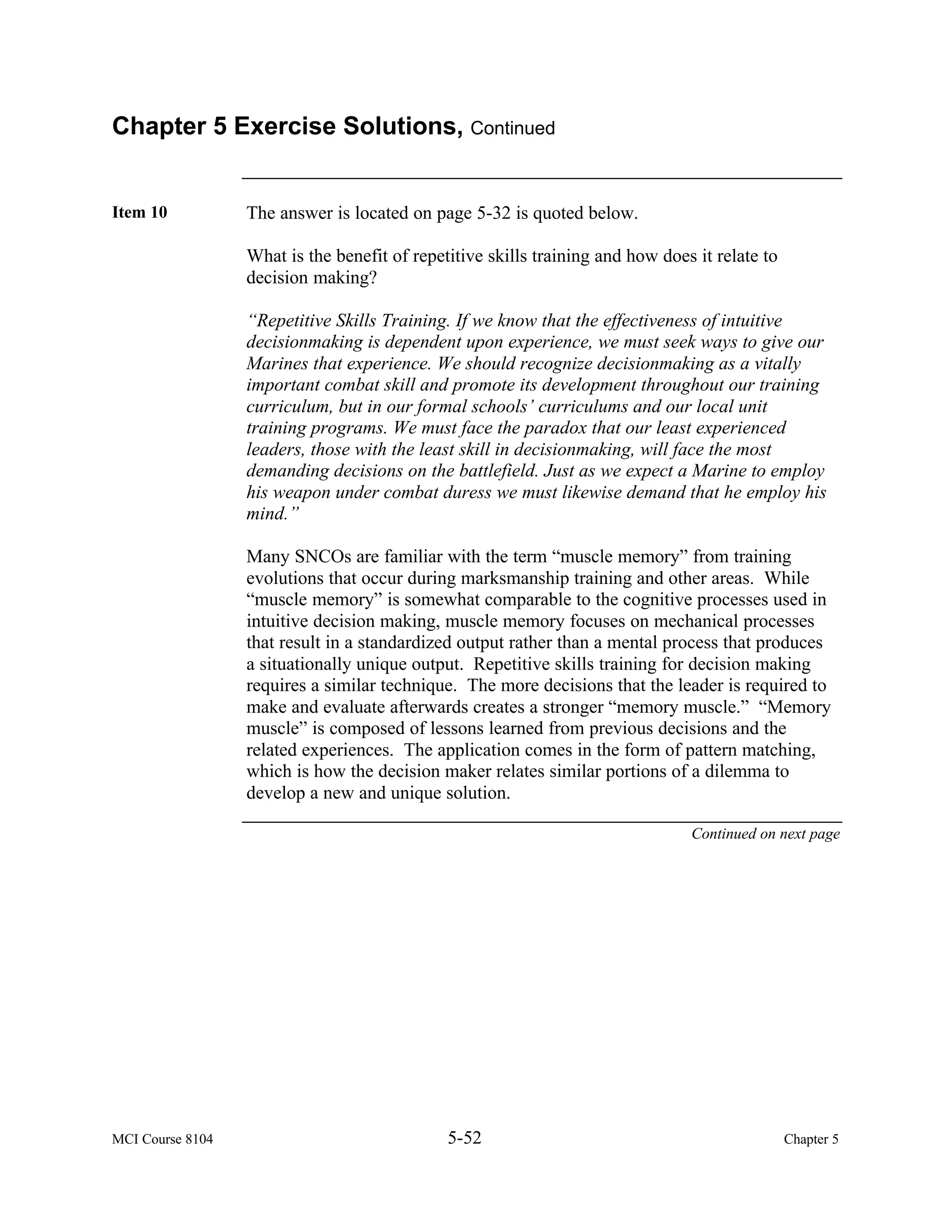 Chapter 5 Exercise Solutions, Continued


Item 10           The answer is located on page 5-32 is quoted below.

                  What is the benefit of repetitive skills training and how does it relate to
                  decision making?

                  “Repetitive Skills Training. If we know that the effectiveness of intuitive
                  decisionmaking is dependent upon experience, we must seek ways to give our
                  Marines that experience. We should recognize decisionmaking as a vitally
                  important combat skill and promote its development throughout our training
                  curriculum, but in our formal schools’ curriculums and our local unit
                  training programs. We must face the paradox that our least experienced
                  leaders, those with the least skill in decisionmaking, will face the most
                  demanding decisions on the battlefield. Just as we expect a Marine to employ
                  his weapon under combat duress we must likewise demand that he employ his
                  mind.”

                  Many SNCOs are familiar with the term “muscle memory” from training
                  evolutions that occur during marksmanship training and other areas. While
                  “muscle memory” is somewhat comparable to the cognitive processes used in
                  intuitive decision making, muscle memory focuses on mechanical processes
                  that result in a standardized output rather than a mental process that produces
                  a situationally unique output. Repetitive skills training for decision making
                  requires a similar technique. The more decisions that the leader is required to
                  make and evaluate afterwards creates a stronger “memory muscle.” “Memory
                  muscle” is composed of lessons learned from previous decisions and the
                  related experiences. The application comes in the form of pattern matching,
                  which is how the decision maker relates similar portions of a dilemma to
                  develop a new and unique solution.

                                                                                Continued on next page




MCI Course 8104                               5-52                                              Chapter 5
 
