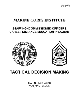 MCI 8104




  MARINE CORPS INSTITUTE

  STAFF NONCOMMISSIONED OFFICERS
CAREER DISTANCE EDUCATION PROGRAM




TACTICAL DECISION MAKING

          MARINE BARRACKS
          WASHINGTON, DC
 