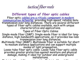 tacticalfiberreels
Different types of fiber optic cables
Fiber optic cables are a riticalc component in modern
communication networks, providing high-speed, reliable data
transmission over long distances. There are several different
types of fiber optic cables available, each with unique
characteristics and applications.
Types of Fiber Optic Cables
Single-mode fiber (SMF): Single-mode fiber is ideal for long-
distance, high-bandwidth applications, as it provides low-loss
transmission over long distances.
Multimode fiber (MMF): Multimode fiber is suitable for short
to medium distance applications and can support multiple
modes of light propagation.
Loose-tube fiber optic cable: Loose-tube fiber optic cable
provides greater protection against moisture and physical
damage, making it ideal for outdoor and underground
installations.
 
