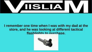 I remember one time when I was with my dad at the
store, and he was looking at different tactical
flashlights to purchase.
 