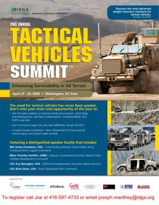 Discover the most advanced
                                                                                weight reduction solutions for
                        presents a training conference:
                                                                                             tactical vehicles.
                                                                                                See page 3 for details!



   2nd Annual


   Tactical
   Vehicles                                               TM


   summit
       Enhancing Survivability in All Terrain
       April 27 - 29, 2009 • Washington, DC Area


   The need for tactical vehicles has never been greater.
   Don’t miss your most vital opportunity of the year to:
       Get the latest updates on tactical vehicle procurement, technology
   •

       and development, and fleet modernization, including MRAP, JLTV,
       FMTV, and AAV
       Gain first-hand insight into the new MRAP-ALL Terrain (M-ATV)
   •


       Increase foreign investment – learn Department of State tactical
   •

       vehicle export and import trade controls


   Featuring a distinguished speaker faculty that includes:
   MG James Chambers, USA - Commanding General, United States Army
   Combined Arms Support Command
   BGen Timothy Hanifen, USMC - Deputy Commanding General, Marine Corps
   Combat Development Command
   COL Guy Beougher, USA - G8 (Force Development), Focused Logistics Division
   COL Brian Dosa, USA - Army Operational Test Command


   Sponsored by:




To register call Joe at 416-597-4733 or email joseph.manthey@idga.org
 