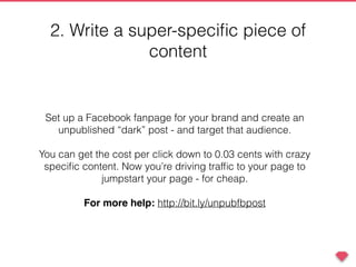 2. Write a super-speciﬁc piece of
content
Set up a Facebook fanpage for your brand and create an
unpublished “dark” post - and target that audience.
You can get the cost per click down to 0.03 cents with crazy
speciﬁc content. Now you’re driving trafﬁc to your page to
jumpstart your page - for cheap.
For more help: http://bit.ly/unpubfbpost
 