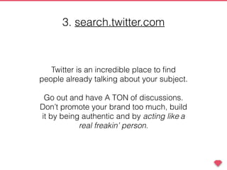 Twitter is an incredible place to ﬁnd
people already talking about your subject.
Go out and have A TON of discussions.
Don’t promote your brand too much, build
it by being authentic and by acting like a
real freakin’ person.
3. search.twitter.com
 