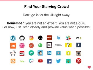 Remember: you are not an expert. You are not a guru.
For now, just listen closely and provide value when possible.
Don’t go in for the kill right away.
Find Your Starving Crowd
 