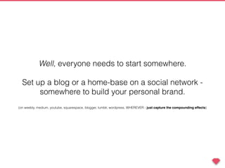 Well, everyone needs to start somewhere.
Set up a blog or a home-base on a social network -
somewhere to build your personal brand.
(on weebly, medium, youtube, squarespace, blogger, tumblr, wordpress, WHEREVER - just capture the compounding effects)
 