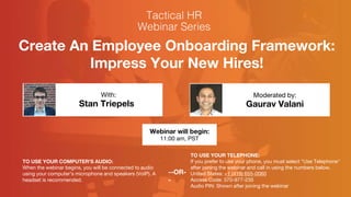 Create An Employee Onboarding Framework:
Impress Your New Hires!
Stan Triepels Gaurav Valani
With: Moderated by:
TO USE YOUR COMPUTER'S AUDIO:
When the webinar begins, you will be connected to audio
using your computer's microphone and speakers (VoIP). A
headset is recommended.
Webinar will begin:
11:00 am, PST
TO USE YOUR TELEPHONE:
If you prefer to use your phone, you must select "Use Telephone"
after joining the webinar and call in using the numbers below.
United States: +1 (415) 655-0060
Access Code: 370-977-235
Audio PIN: Shown after joining the webinar
--OR-
-
 