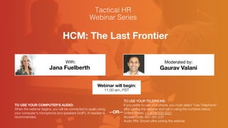 HCM: The Last Frontier
Jana Fuelberth Gaurav Valani
With: Moderated by:
TO USE YOUR COMPUTER'S AUDIO:
When the webinar begins, you will be connected to audio using
your computer's microphone and speakers (VoIP). A headset is
recommended.
Webinar will begin:
11:00 am, PST
TO USE YOUR TELEPHONE:
If you prefer to use your phone, you must select "Use Telephone"
after joining the webinar and call in using the numbers below.
United States: +1 (415) 930-5321
Access Code: 897-381-237
Audio PIN: Shown after joining the webinar
--OR--
 