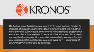 We believe great businesses are powered by great people. Guided by
decades of experience and innovation, Kronos® offers the industry’s
most powerful suite of tools and services to manage and engage your
entire workforce from pre-hire to retire. And because workforce needs
are constantly changing, Kronos solutions are designed to evolve with
you to help meet the challenges you face every day — regardless of
your industry or where you do business.
 