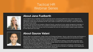 About Jana Fuelberth
Jana Fuelberth has an insatiable curiosity for business and an unwavering belief that every worker deserves the
opportunity to love his or her job as much as she loves hers. In her leadership role at analytic.li, a company at the
intersection of data-driven businesses and HR, Jana is able to combine her love for learning, customer experience,
HR, and business results.
Previously, Jana served as the President of Beyond Payroll, a payroll and human capital management brokerage. At
Beyond Payroll, she had a window into hundreds of businesses and the amazing people who drove their success
day-in, day-out. Without fail, she saw that the businesses that were the most successful created a great experience
for their teams (and vice versa).
About Gaurav Valani
Gaurav Valani is an Entrepreneur, Career Coach and Professional Speaker. Gaurav is also the Founder and President of
CareerSprout. CareerSprout is dedicated to empowering millennials, young professionals and executives to build a
purpose-driven career, through finding work that they care about.
Gaurav is also the Head of Talent at Overstock.com. He is responsible for leading a robust talent acquisition team
tasked to help Overstock.com build and implement strategic global recruiting initiatives which will help them attract,
retain and empower the best talent in the marketplace.
He has been in the Staffing/Recruiting industry for over a decade and is seasoned in developing, implementing, and
executing proven recruiting strategies and processes. Gaurav was the co-founder of TrueBridge LA and helped grow
TrueBridge Resources to $72M in annual sales prior to acquisition.
 