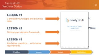 59
LESSON #1
Centralize your people and business
data.
LESSON #2
Choose your decision framework.
LESSON #3
Ask better questions… write better
requirements.
Internal Systems Check-Up
How Employers Solve for People
Analytics
Cost/Benefit Sliders
Team & Budget Review
Executive Team Profile
Key Stakeholder Interview
ApplicationImpactLessonProblem
 