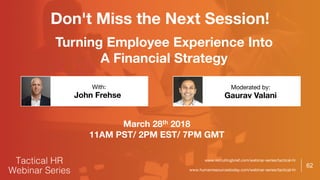 62
Don't Miss the Next Session!
www.recruitingbrief.com/webinar-series/tactical-hr
www.humanresourcestoday.com/webinar-series/tactical-hr
Turning Employee Experience Into
A Financial Strategy
John Frehse Gaurav Valani
With: Moderated by:
March 28th 2018
11AM PST/ 2PM EST/ 7PM GMT
 