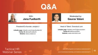 63
Q&A
Gaurav Valani
With: Moderated by:
President/Co-founder, analytic.li
Linkedin page: linkedin.com/in/janafuelberth/
Twitter ID: @JanaEFuelberth
Website: www.analytic.li/
Head of Talent, Overstock.com
Linkedin page: linkedin.com/in/gauravvalani
Twitter ID: @GauravValani
Website: www.overstock.com
www.recruitingbrief.com/webinar-series/tactical-hr
www.humanresourcestoday.com/webinar-series/tactical-hr
Jana Fuelberth
 