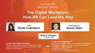 The Digital Workplace:
How HR Can Lead the Way
Nicole Lindenbaum Gaurav Valani
With: Moderated by:
TO USE YOUR COMPUTER'S AUDIO:
When the webinar begins, you will be connected to audio
using your computer's microphone and speakers (VoIP). A
headset is recommended.
Webinar will begin:
11:00 am, PST
TO USE YOUR TELEPHONE:
If you prefer to use your phone, you must select "Use Telephone"
after joining the webinar and call in using the numbers below.
United States: +1 (415) 655-0060
Access Code: 200-610-423
Audio PIN: Shown after joining the webinar
--OR--
 
