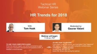 HR Trends for 2018
Tom Haak Gaurav Valani
With: Moderated by:
TO USE YOUR COMPUTER'S AUDIO:
When the webinar begins, you will be connected to audio
using your computer's microphone and speakers (VoIP). A
headset is recommended.
Webinar will begin:
11:00 am, PST
TO USE YOUR TELEPHONE:
If you prefer to use your phone, you must select "Use Telephone"
after joining the webinar and call in using the numbers below.
United States: +1 (562) 247-8321
Access Code: 685-580-149
Audio PIN: Shown after joining the webinar
--OR--
 