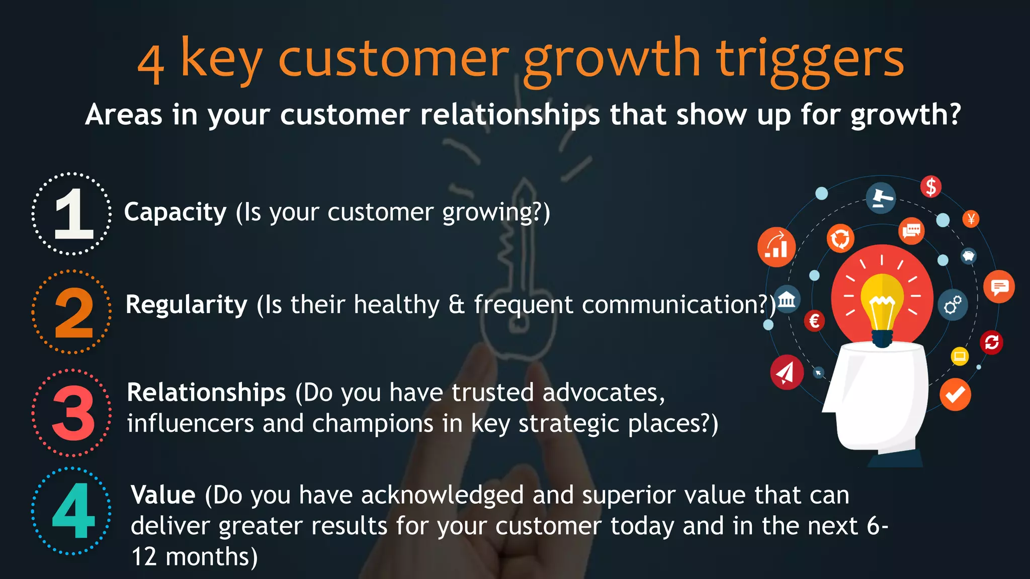 4 key customer growth triggers
Areas in your customer relationships that show up for growth?
1
2
3
4
Capacity (Is your customer growing?)
Regularity (Is their healthy & frequent communication?)
Relationships (Do you have trusted advocates,
influencers and champions in key strategic places?)
Value (Do you have acknowledged and superior value that can
deliver greater results for your customer today and in the next 6-
12 months)
 