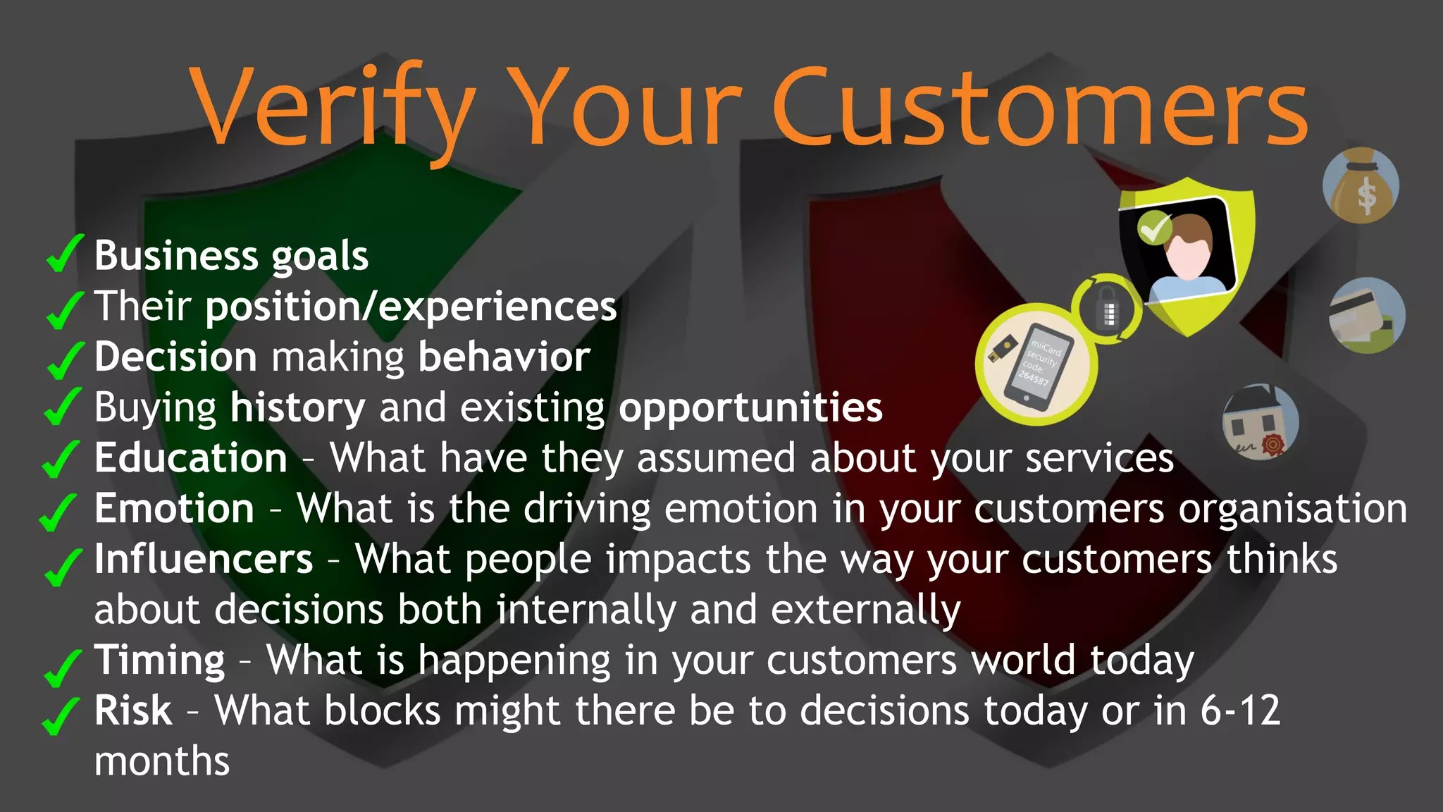 Business goals
Their position/experiences
Decision making behavior
Buying history and existing opportunities
Education – What have they assumed about your services
Emotion – What is the driving emotion in your customers organisation
Influencers – What people impacts the way your customers thinks
about decisions both internally and externally
Timing – What is happening in your customers world today
Risk – What blocks might there be to decisions today or in 6-12
months
Verify Your Customers
 
