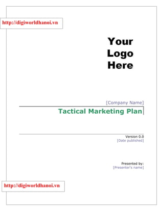 http://digiworldhanoi.vn




                                        [Company Name]

                           Tactical Marketing Plan


                                                 Version 0.0
                                            [Date published]




                                               Presented by:
                                          [Presenter's name]




http://digiworldhanoi.vn
 
