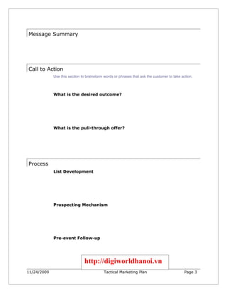 Message Summary




Call to Action
             Use this section to brainstorm words or phrases that ask the customer to take action.



             What is the desired outcome?
                  




             What is the pull-through offer?
                  




Process
             List Development
                  




             Prospecting Mechanism
                  




             Pre-event Follow-up
                  



                               http://digiworldhanoi.vn
11/24/2009                                 Tactical Marketing Plan                           Page 3
 